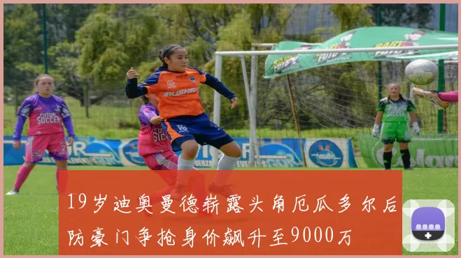 19岁迪奥曼德崭露头角厄瓜多尔后防豪门争抢身价飙升至9000万